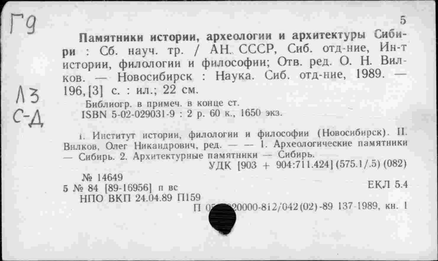 ﻿5
Памятники истории, археологии и архитектуры Сибири Сб. науч. тр. / АН. СССР, Сиб. отд-ние, Ин-т истории, филологии и философии; Отв. ред. О. Н. Вилков. — Новосибирск : Наука. Сиб. отд-ние, 1989. — 196, [3] с. : ил.; 22 см.
Библиогр. в примеч. в конце ст.
ISBN 5-02-029031-9 : 2 р. 60 к., 1650 экз.
і. Институт истории, филологии и философии (Новосибирск). II. Вилков, Олег Никандрович, ред.------1. Археологические памятники
— Сибирь. 2. Архитектурные памятники — Сибирь.
УДК [903 + 904:711.424] (575.1/.5) (082) № 14649
5 № 84 [89-16956] п вс	ЕКЛ 5.4
НПО ВКП 24.04.89 П159
П (йвК0000-812/042 (02)-89 137 1989, кн. 1